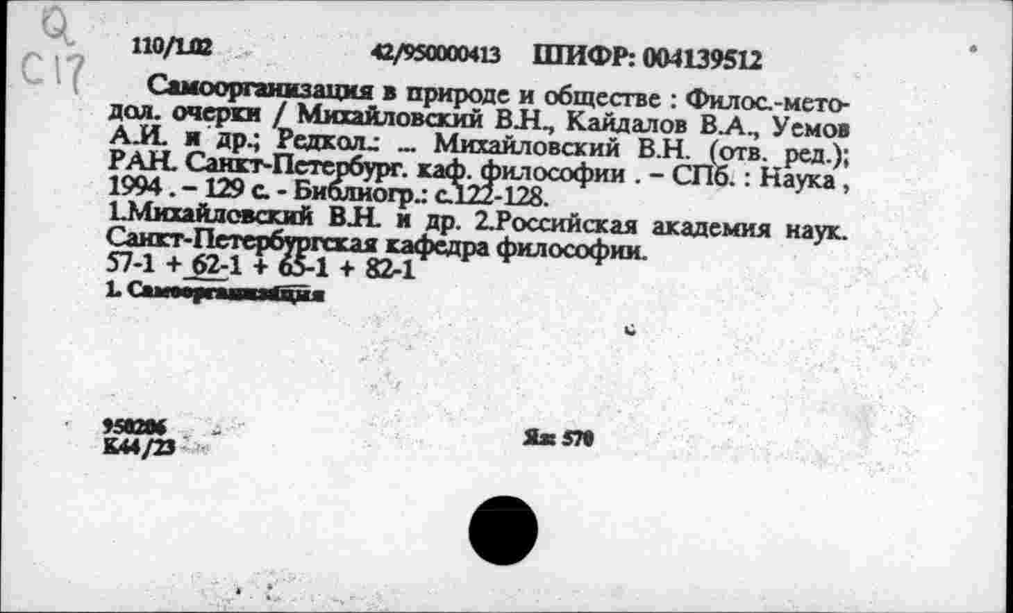 ﻿0.
С1?
110/102	42/950000413 ШИФР: 004139512
Самоорганизация в природе и обществе : Филоа-мето-доя. очерки / Михайловский ВЛП Кайдалов В.А., Уемов А.И. я др.; Редкая.: _ Михайловский В.Н. (отв. ред.); РАН. Санкт-Петербург, каф. философии . - СПб.: Наука. 1994. - 129 а - Биалиогр.: сЛ22-128.
1.Михайловский ВИ. и др. 2.Российская академия наук. Санкт-Петербургская кафедра философии.
57-1 + 62-1 + 65-1 + 82-1
........
«аж »	Яж5П
ьи/тз